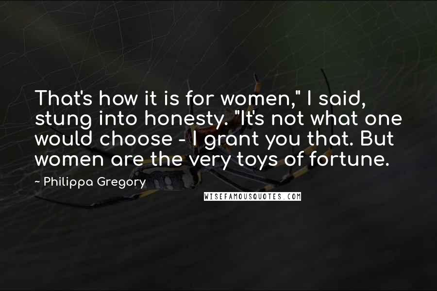 Philippa Gregory Quotes: That's how it is for women," I said, stung into honesty. "It's not what one would choose - I grant you that. But women are the very toys of fortune.