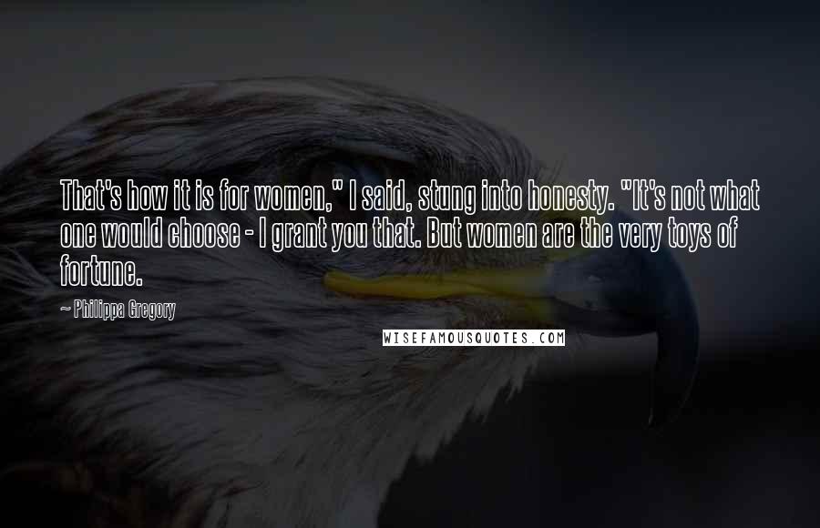 Philippa Gregory Quotes: That's how it is for women," I said, stung into honesty. "It's not what one would choose - I grant you that. But women are the very toys of fortune.