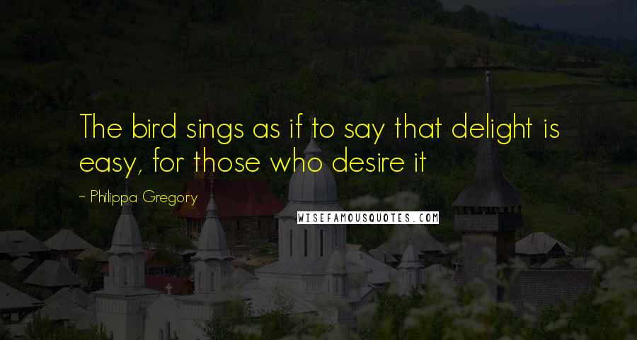 Philippa Gregory Quotes: The bird sings as if to say that delight is easy, for those who desire it