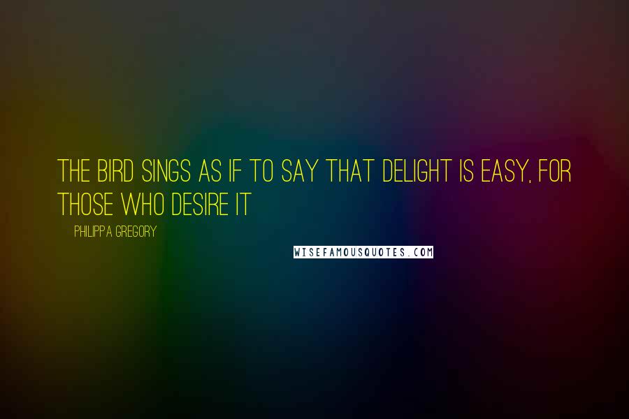Philippa Gregory Quotes: The bird sings as if to say that delight is easy, for those who desire it
