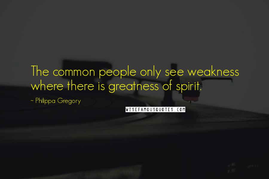 Philippa Gregory Quotes: The common people only see weakness where there is greatness of spirit.