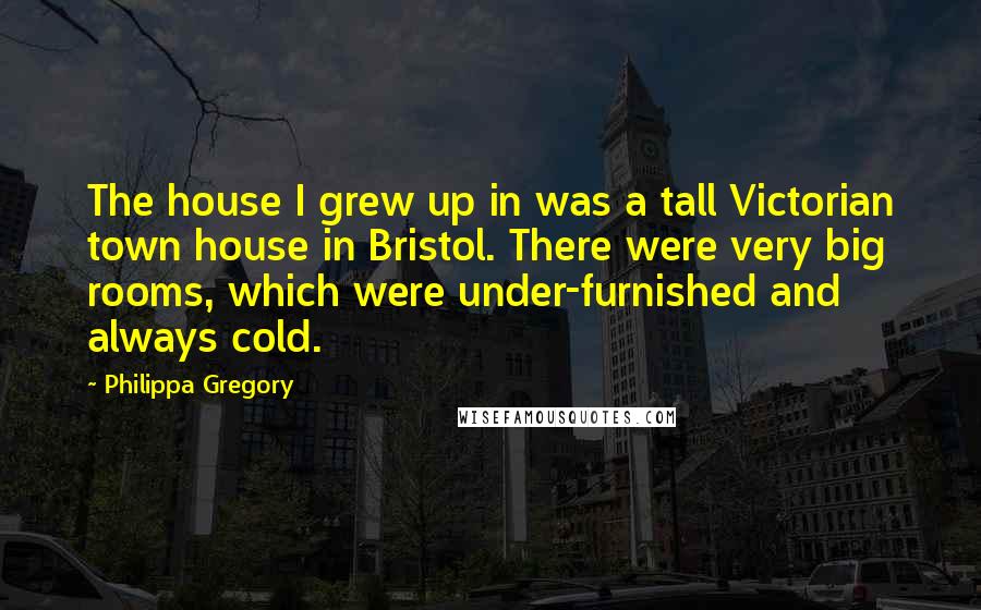 Philippa Gregory Quotes: The house I grew up in was a tall Victorian town house in Bristol. There were very big rooms, which were under-furnished and always cold.