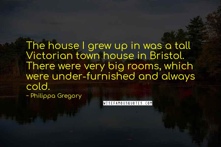 Philippa Gregory Quotes: The house I grew up in was a tall Victorian town house in Bristol. There were very big rooms, which were under-furnished and always cold.