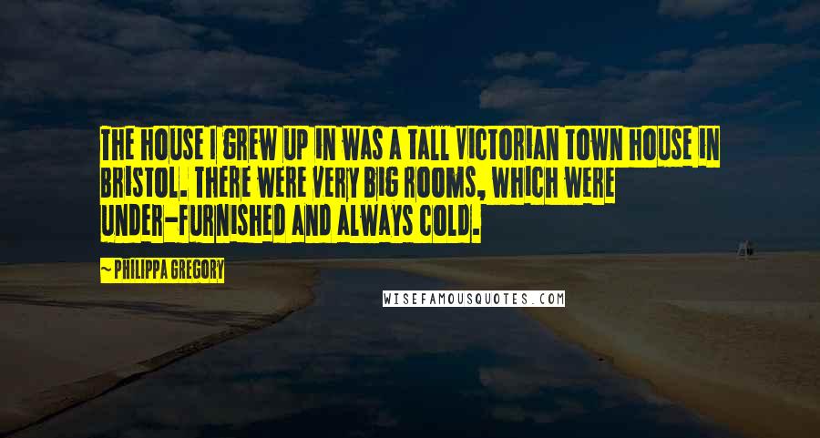 Philippa Gregory Quotes: The house I grew up in was a tall Victorian town house in Bristol. There were very big rooms, which were under-furnished and always cold.