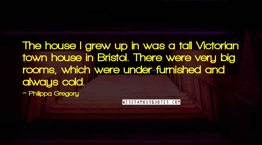 Philippa Gregory Quotes: The house I grew up in was a tall Victorian town house in Bristol. There were very big rooms, which were under-furnished and always cold.