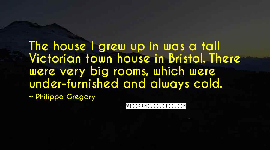 Philippa Gregory Quotes: The house I grew up in was a tall Victorian town house in Bristol. There were very big rooms, which were under-furnished and always cold.