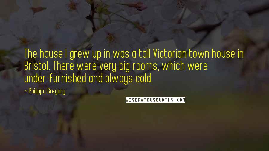 Philippa Gregory Quotes: The house I grew up in was a tall Victorian town house in Bristol. There were very big rooms, which were under-furnished and always cold.