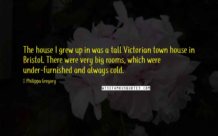 Philippa Gregory Quotes: The house I grew up in was a tall Victorian town house in Bristol. There were very big rooms, which were under-furnished and always cold.