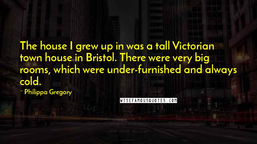 Philippa Gregory Quotes: The house I grew up in was a tall Victorian town house in Bristol. There were very big rooms, which were under-furnished and always cold.