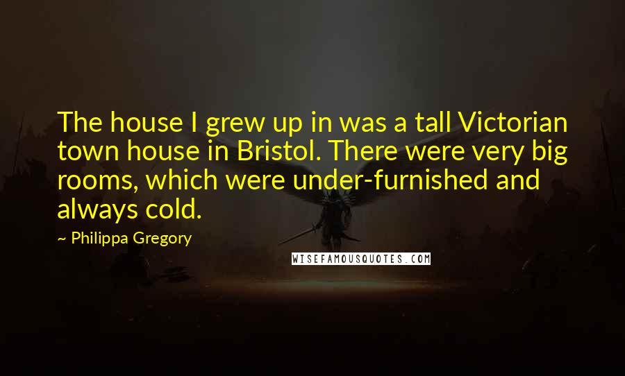Philippa Gregory Quotes: The house I grew up in was a tall Victorian town house in Bristol. There were very big rooms, which were under-furnished and always cold.