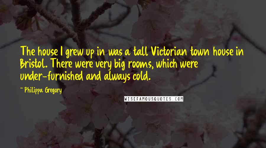 Philippa Gregory Quotes: The house I grew up in was a tall Victorian town house in Bristol. There were very big rooms, which were under-furnished and always cold.