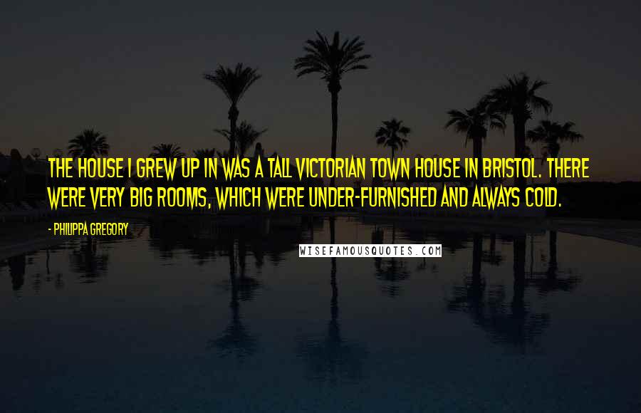 Philippa Gregory Quotes: The house I grew up in was a tall Victorian town house in Bristol. There were very big rooms, which were under-furnished and always cold.