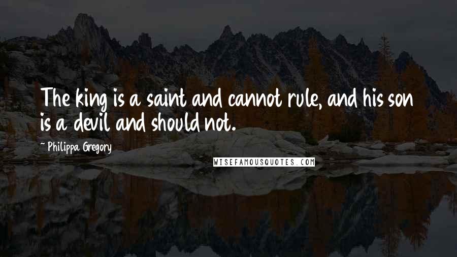 Philippa Gregory Quotes: The king is a saint and cannot rule, and his son is a devil and should not.