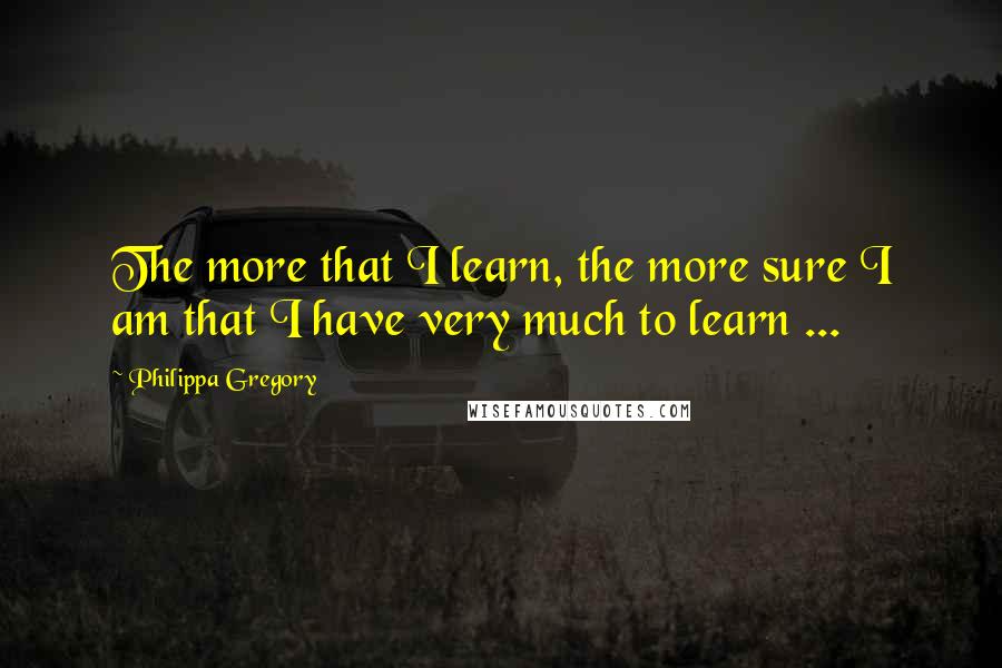 Philippa Gregory Quotes: The more that I learn, the more sure I am that I have very much to learn ...