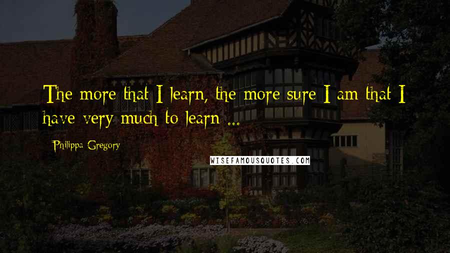 Philippa Gregory Quotes: The more that I learn, the more sure I am that I have very much to learn ...