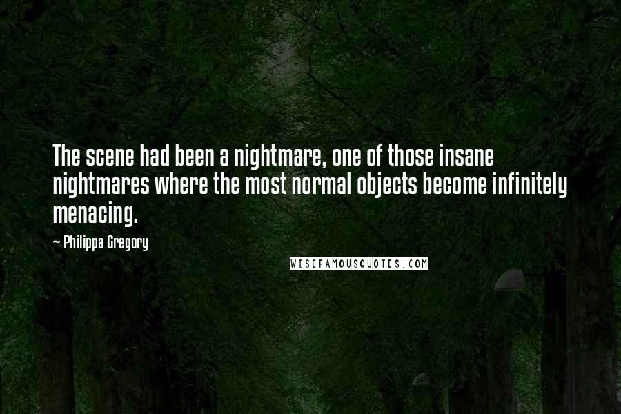 Philippa Gregory Quotes: The scene had been a nightmare, one of those insane nightmares where the most normal objects become infinitely menacing.