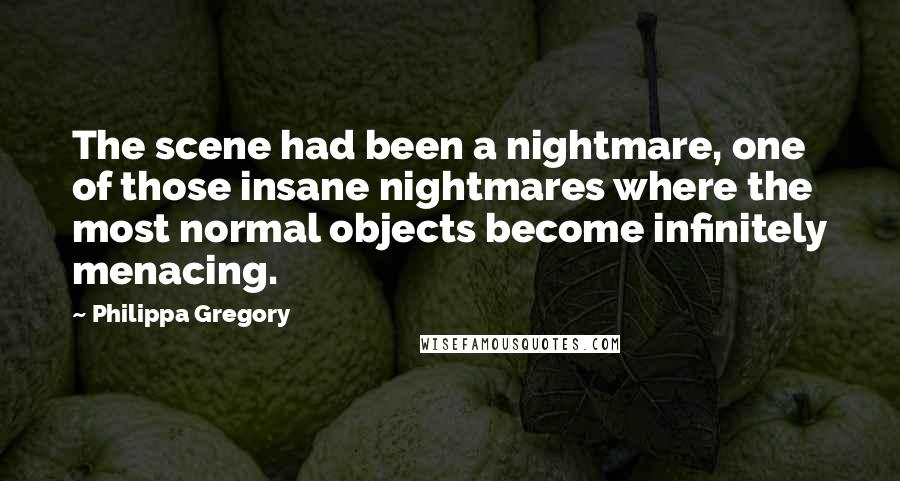 Philippa Gregory Quotes: The scene had been a nightmare, one of those insane nightmares where the most normal objects become infinitely menacing.