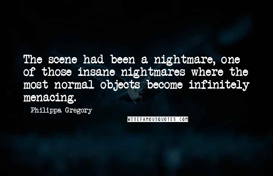 Philippa Gregory Quotes: The scene had been a nightmare, one of those insane nightmares where the most normal objects become infinitely menacing.