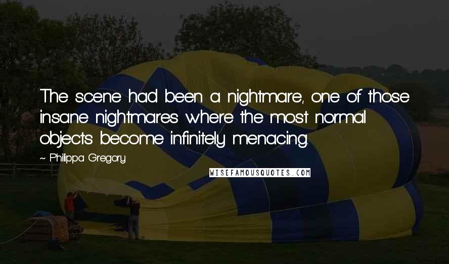 Philippa Gregory Quotes: The scene had been a nightmare, one of those insane nightmares where the most normal objects become infinitely menacing.