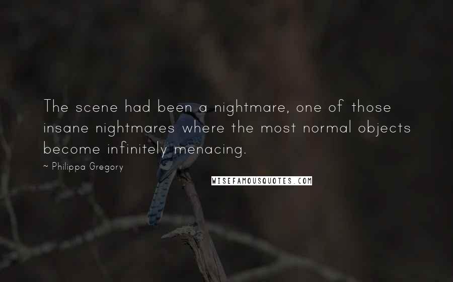 Philippa Gregory Quotes: The scene had been a nightmare, one of those insane nightmares where the most normal objects become infinitely menacing.