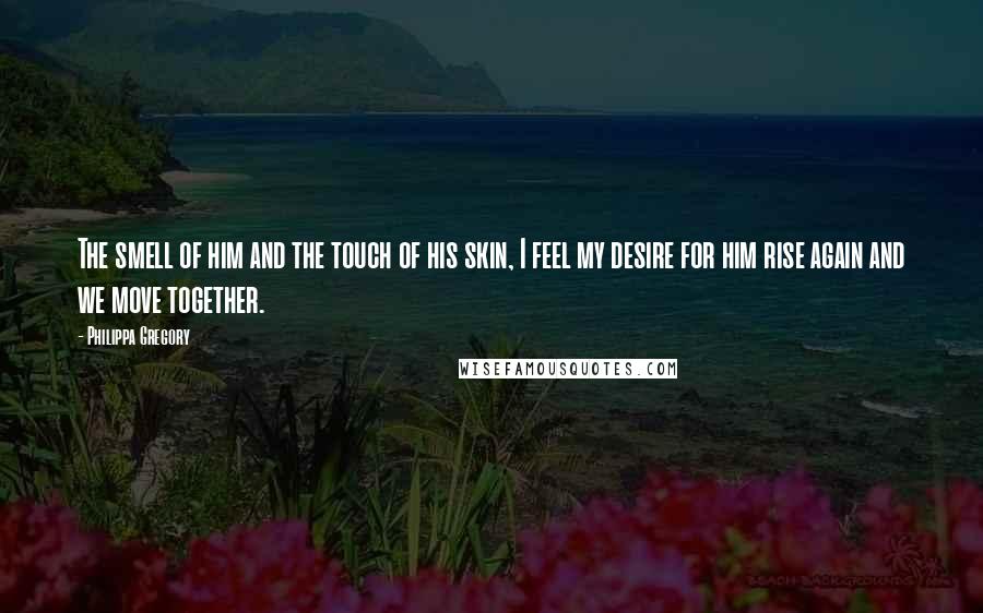 Philippa Gregory Quotes: The smell of him and the touch of his skin, I feel my desire for him rise again and we move together.