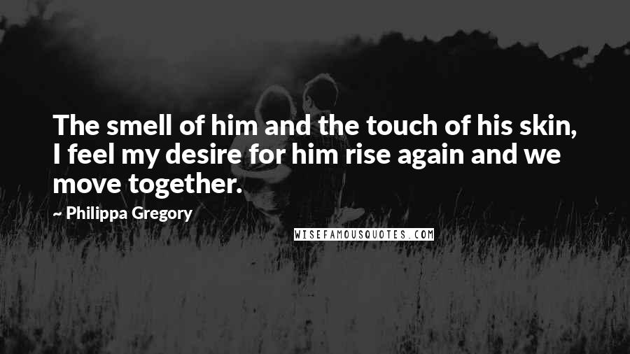 Philippa Gregory Quotes: The smell of him and the touch of his skin, I feel my desire for him rise again and we move together.
