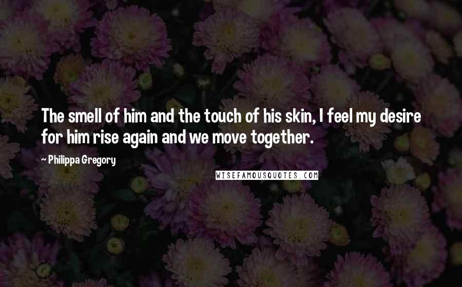 Philippa Gregory Quotes: The smell of him and the touch of his skin, I feel my desire for him rise again and we move together.