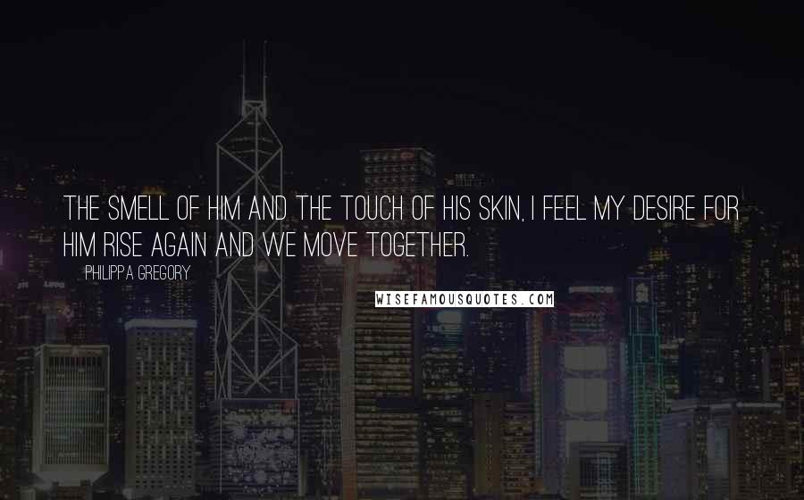Philippa Gregory Quotes: The smell of him and the touch of his skin, I feel my desire for him rise again and we move together.