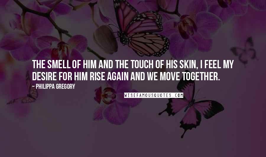 Philippa Gregory Quotes: The smell of him and the touch of his skin, I feel my desire for him rise again and we move together.