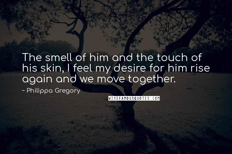 Philippa Gregory Quotes: The smell of him and the touch of his skin, I feel my desire for him rise again and we move together.