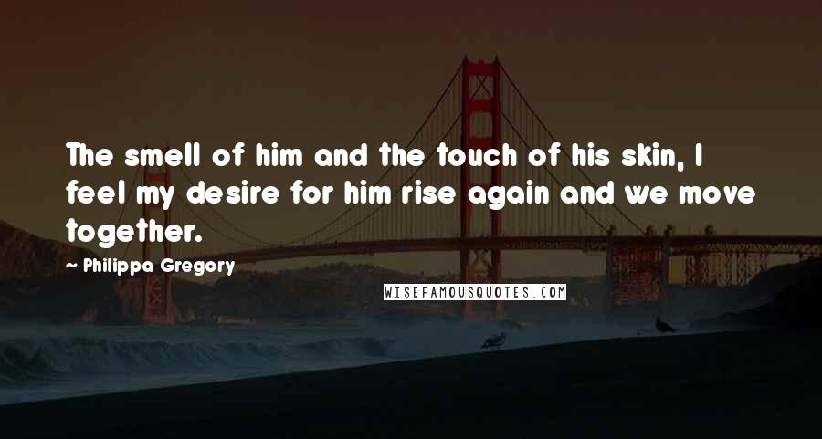 Philippa Gregory Quotes: The smell of him and the touch of his skin, I feel my desire for him rise again and we move together.