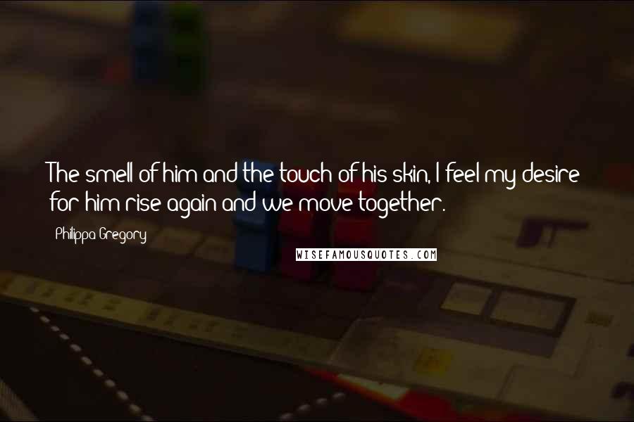 Philippa Gregory Quotes: The smell of him and the touch of his skin, I feel my desire for him rise again and we move together.