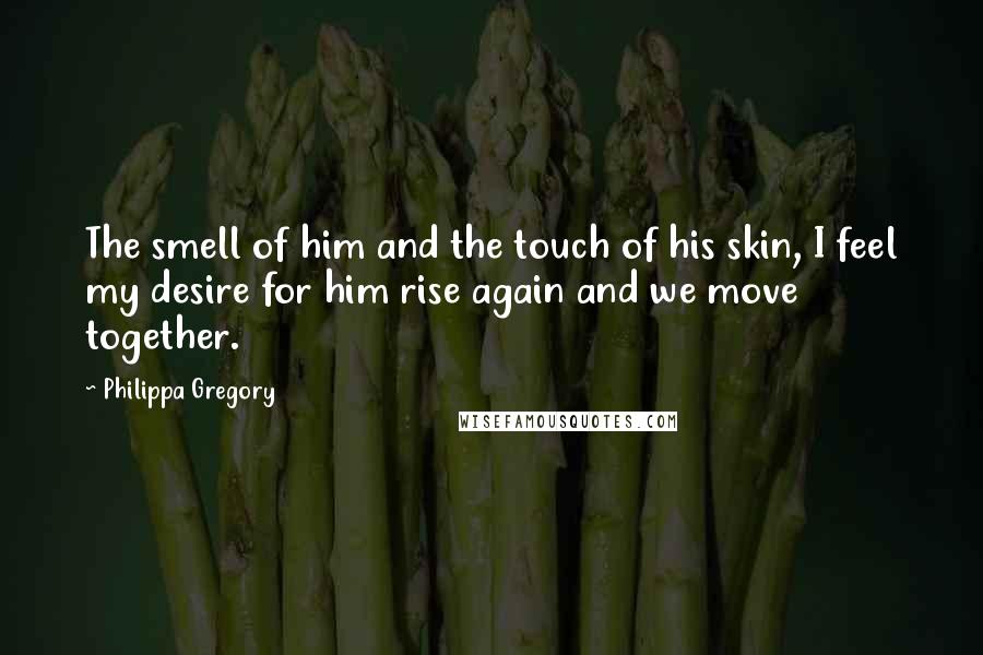 Philippa Gregory Quotes: The smell of him and the touch of his skin, I feel my desire for him rise again and we move together.