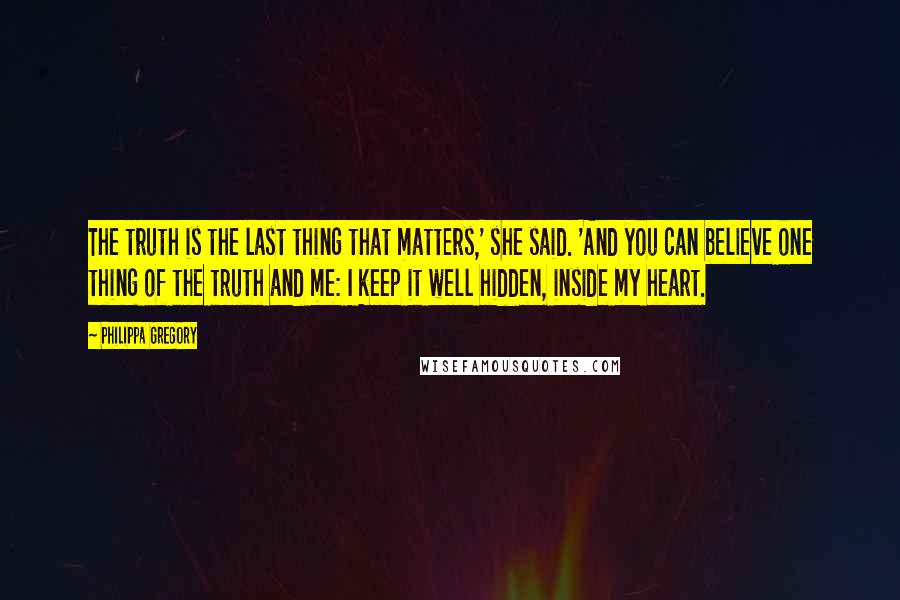 Philippa Gregory Quotes: The truth is the last thing that matters,' she said. 'And you can believe one thing of the truth and me: I keep it well hidden, inside my heart.