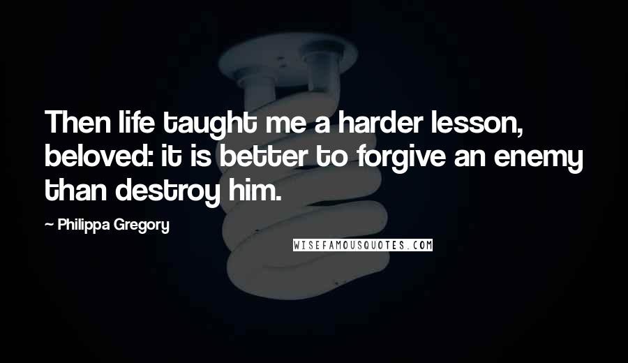 Philippa Gregory Quotes: Then life taught me a harder lesson, beloved: it is better to forgive an enemy than destroy him.