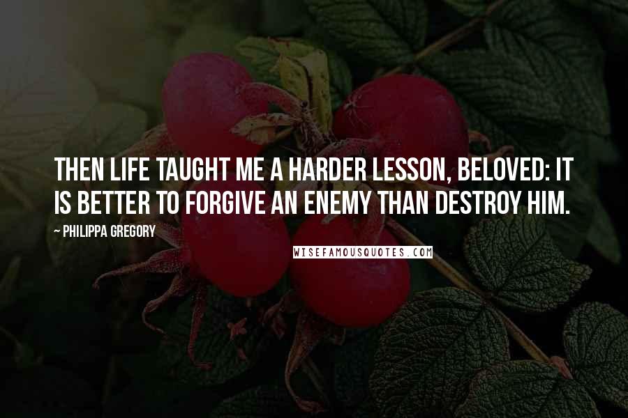 Philippa Gregory Quotes: Then life taught me a harder lesson, beloved: it is better to forgive an enemy than destroy him.