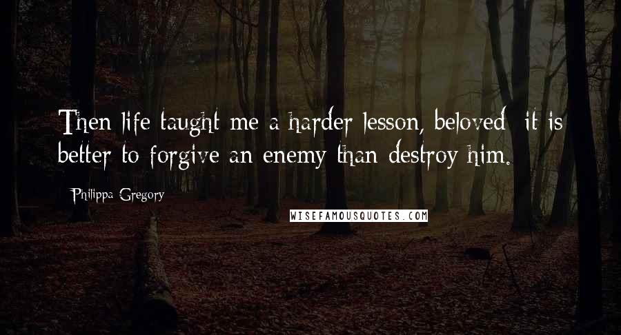 Philippa Gregory Quotes: Then life taught me a harder lesson, beloved: it is better to forgive an enemy than destroy him.