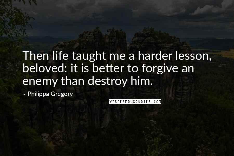 Philippa Gregory Quotes: Then life taught me a harder lesson, beloved: it is better to forgive an enemy than destroy him.