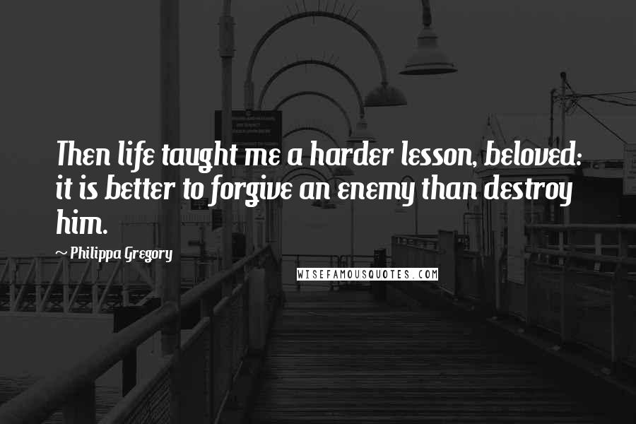 Philippa Gregory Quotes: Then life taught me a harder lesson, beloved: it is better to forgive an enemy than destroy him.