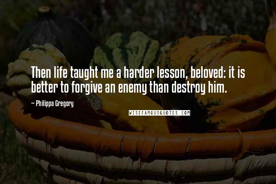 Philippa Gregory Quotes: Then life taught me a harder lesson, beloved: it is better to forgive an enemy than destroy him.