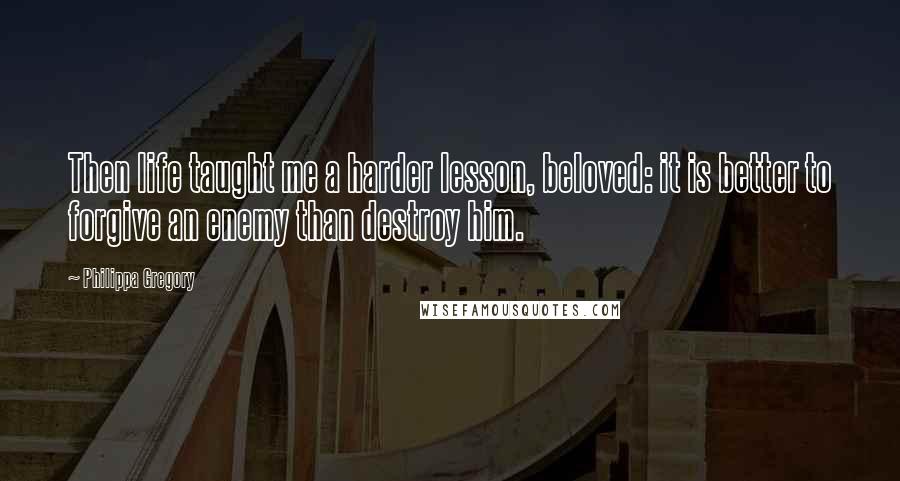 Philippa Gregory Quotes: Then life taught me a harder lesson, beloved: it is better to forgive an enemy than destroy him.