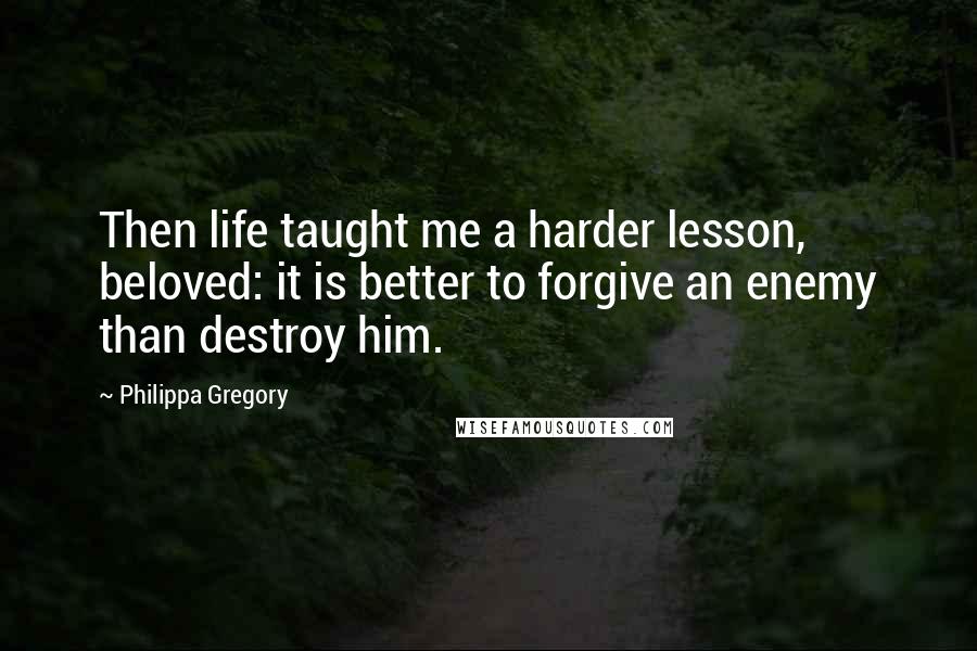 Philippa Gregory Quotes: Then life taught me a harder lesson, beloved: it is better to forgive an enemy than destroy him.