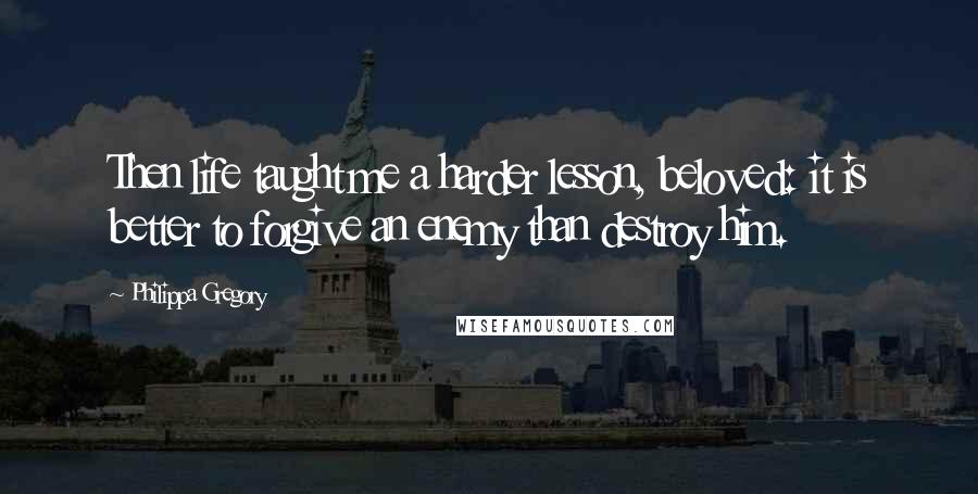 Philippa Gregory Quotes: Then life taught me a harder lesson, beloved: it is better to forgive an enemy than destroy him.