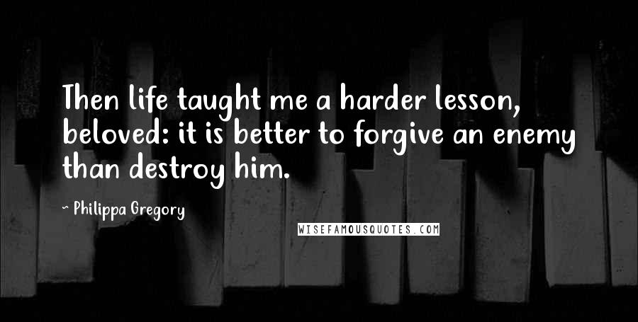 Philippa Gregory Quotes: Then life taught me a harder lesson, beloved: it is better to forgive an enemy than destroy him.