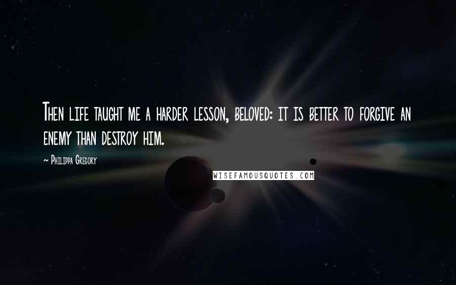 Philippa Gregory Quotes: Then life taught me a harder lesson, beloved: it is better to forgive an enemy than destroy him.