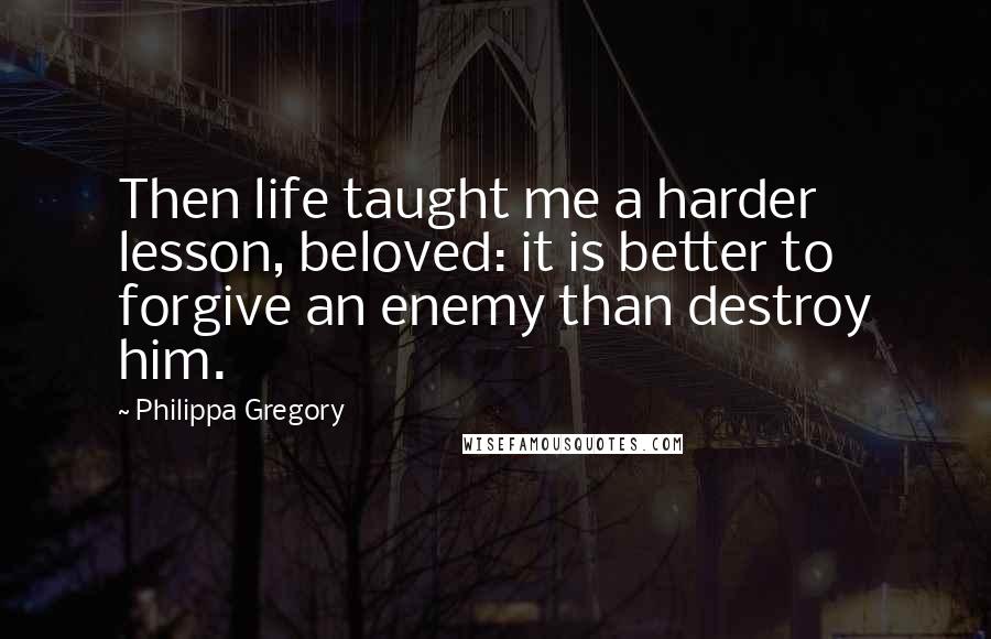 Philippa Gregory Quotes: Then life taught me a harder lesson, beloved: it is better to forgive an enemy than destroy him.