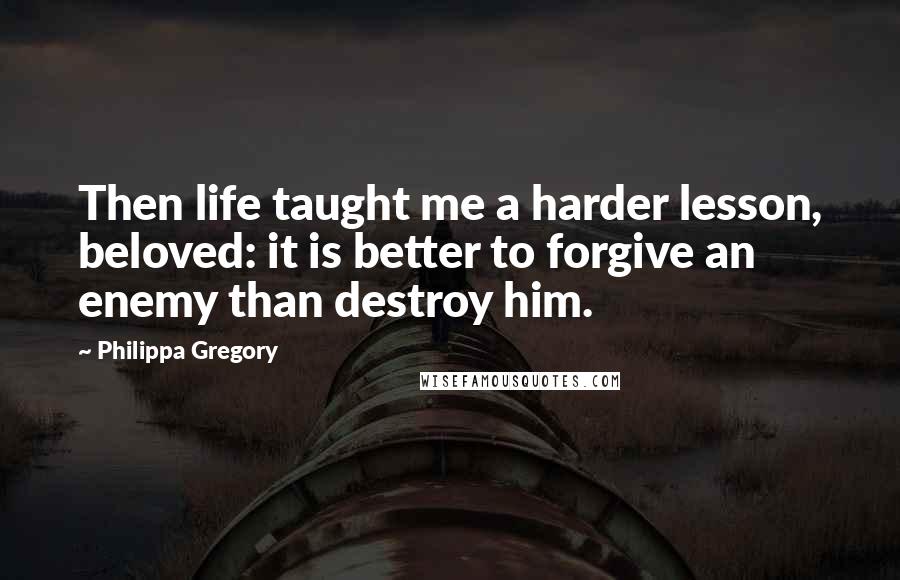 Philippa Gregory Quotes: Then life taught me a harder lesson, beloved: it is better to forgive an enemy than destroy him.