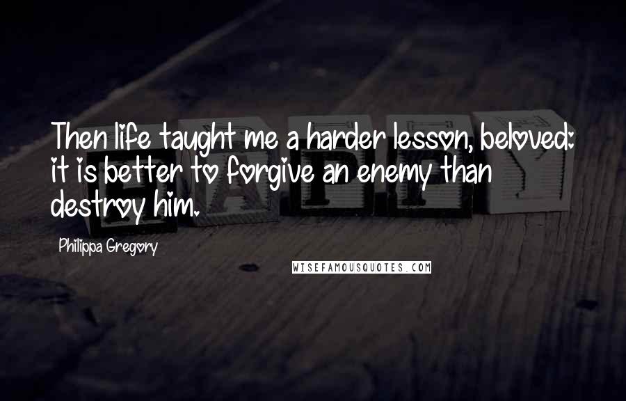 Philippa Gregory Quotes: Then life taught me a harder lesson, beloved: it is better to forgive an enemy than destroy him.