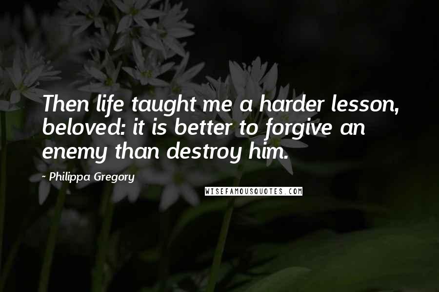 Philippa Gregory Quotes: Then life taught me a harder lesson, beloved: it is better to forgive an enemy than destroy him.