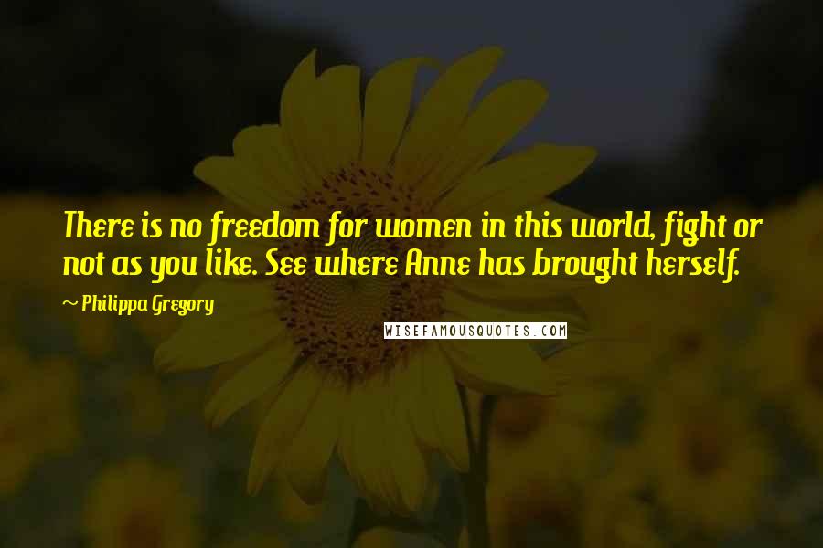 Philippa Gregory Quotes: There is no freedom for women in this world, fight or not as you like. See where Anne has brought herself.